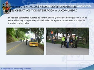 ACTIVIDADES REALIZADAS EN CUANTO A ORDEN PUBLICO,
PLANES OPERATIVOS Y DE INTEGRACION A LA COMUNIDAD

  Se realizan constantes puestos de control dentro y fuera del municipio con el fin de
  evitar el hurto y la impericia y alta velocidad de algunos conductores a la hora de
  transitar por las calles.
 
