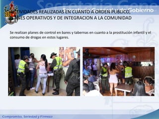 ACTIVIDADES REALIZADAS EN CUANTO A ORDEN PUBLICO,
PLANES OPERATIVOS Y DE INTEGRACION A LA COMUNIDAD

Se realizan planes de control en bares y tabernas en cuanto a la prostitución infantil y el
consumo de drogas en estos lugares.
 