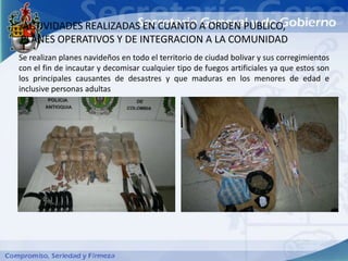 ACTIVIDADES REALIZADAS EN CUANTO A ORDEN PUBLICO,
PLANES OPERATIVOS Y DE INTEGRACION A LA COMUNIDAD
Se realizan planes navideños en todo el territorio de ciudad bolivar y sus corregimientos
con el fin de incautar y decomisar cualquier tipo de fuegos artificiales ya que estos son
los principales causantes de desastres y que maduras en los menores de edad e
inclusive personas adultas
 