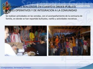 ACTIVIDADES REALIZADAS EN CUANTO A ORDEN PUBLICO,
PLANES OPERATIVOS Y DE INTEGRACION A LA COMUNIDAD
Se realizan actividades en las veredas, con el acompañamiento de la comisaria de
familia, en donde se han repartido buñuelos, natilla y actividades recrativas.
 