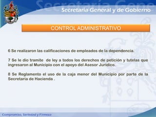 CONTROL ADMINISTRATIVO



6 Se realizaron las calificaciones de empleados de la dependencia.

7 Se le dio tramite de ley a todos los derechos de petición y tutelas que
ingresaron al Municipio con el apoyo del Asesor Jurídico.

8 Se Reglamento el uso de la caja menor del Municipio por parte de la
Secretaria de Hacienda .
 
