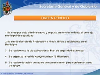 ORDEN PUBLICO



1 Se creo por acto administrativo y se puso en funcionamiento el consejo
municipal de seguridad

2 Se emitió decreto de Protección a Niños, Niñas y adolecente en el
Municipio

3 Se realizo y se le dio aplicación al Plan de seguridad Municipal

4 Se organizo la red de Apoyo con hoy 75 Miembros

5 Se realizo dotación de radios de comunicación para conformar la red
  de apoyo.
 