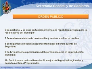 ORDEN PUBLICO



6 Se gestiono y se puso en funcionamiento una repetidora privada para la
red de apoyo del Municipio

7 Se realizo suministro de combustible y aceites a la fuerza publica

8 Se reglamento mediante acuerdo Municipal el Fondo cuenta de
Seguridad

9 Se tuvo presencia permanente del ejercito nacional en la jurisdicción
Municipal.

10 Participamos de los diferentes Consejos de Seguridad regionales y
departamentales Programados
 