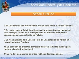 ORDEN PUBLICO



7 Se Gestionaron dos Motocicletas nuevas para dotar la Policía Nacional

8 Se realizo tramite Administrativo con el Apoyo de Catastro Municipal
para entregar un lote en el corregimiento de Alfonzo López para la
construcción de una estación de Policía.

9 Se viene gestionado la Construcción de una estación de Policía en el
corregimiento de Farallón

10 Se solicitan los informes correspondientes a la fuerza publica para
mejorar el orden Publico local.

11 Se rinden los informes de orden Públicos Correspondiente.
 