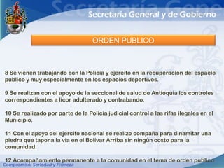 ORDEN PUBLICO



8 Se vienen trabajando con la Policía y ejercito en la recuperación del espacio
publico y muy especialmente en los espacios deportivos.

9 Se realizan con el apoyo de la seccional de salud de Antioquia los controles
correspondientes a licor adulterado y contrabando.

10 Se realizado por parte de la Policía judicial control a las rifas ilegales en el
Municipio.

11 Con el apoyo del ejercito nacional se realizo compaña para dinamitar una
piedra que tapona la vía en el Bolívar Arriba sin ningún costo para la
comunidad.

12 Acompañamiento permanente a la comunidad en el tema de orden publico
 