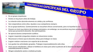  Es un grupo respetuoso.
 Existe un muy buen clima de trabajo.
 La relación entre docente-alumnos es cálida y de confianza.
 Son cooperativos entre ellos. Ayudan a sus compañeros siempre.
 Es un grupo bullicioso. Continuamente se escuchan chicos conversando, pero no levantan la voz.
 Poseen un nivel muy básico de la lengua extranjera, sin embargo, se encuentran muy bien predispuestos a la
tarea que presenta la docente. Son participativos.
 Se aprecia buena comprensión auditiva.
 Logran responder preguntas simples en situaciones orales.
 Reconocen el léxico que la docente utiliza para trabajar en clase.
 Logran realizar oraciones con soporte de la docente.
 Les gustan las actividades grupales. Trabajan responsablemente ante ellas.
 Unos pocos estudiantes, utilizan el teléfono en clase pero ante la petición de la docente de dejarlo,
automáticamente lo hacen.
 Ningún estudiante asiste a instituto privado.
 