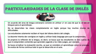 - Un acuerdo del área de lengua extranjera consiste en utilizar L1 en caso de que la L2 sea un
bloqueo para el aprendizaje.
- No se desarrollan las clases completamente en inglés porque hay muchos niveles de
dificultades.
- Los estudiantes solamente reciben el input del idioma dentro del colegio.
- La docente intenta dar consignas en inglés y utilizar body language para que la comprendan.
- Se propicia la reflexión de la lengua, es decir, se busca que los estudiantes se den cuenta de
que si comprenden contenido que aprenden jugando a los vides juegos, por ejemplo.
- Se busca erradicar la evaluación escrita, ya que se considera el aprendizaje como un proceso.
Se evalúa de forma continua todo lo que se desarrolla en el aula.
 