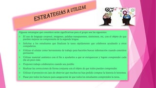 Algunas estrategias que considero serán significativas para el grupo son las siguientes:
 El uso de lenguaje corporal, imágenes, palabas transparentes, sinónimos, etc, con el objeto de que
puedan mejorar su comprensión de la segunda lengua.
 Solicitar a los estudiantes que finalizan la tarea rápidamente que colaboren ayudando a otros
compañeros.
 Utilizar el celular como herramienta de trabajo para hacerlos buscar información cuando considere
pertinente.
 Utilizar material auténtico con el fin a ayudarlos a que se enriquezcan y logren comprender cada
día un poco más.
 Proponer trabajo colaborativo cuando sea posible.
 Realizar las correcciones de forma conjunta con el objeto de que todos puedan comprender.
 Utilizar el proyector en caso de observar que muchos no han podido comprar la historia le leeremos.
 Pasar por todos los bancos para asegurarme de que todos los estudiantes comprenden la tarea.
 