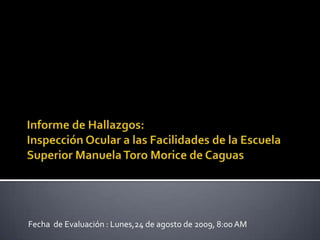 Informe de Hallazgos: Inspecciόn Ocular a lasFacilidades de la Escuela Superior Manuela Toro Morice de Caguas Fecha  de Evaluación : Lunes,24 de agosto de 2009, 8:00 AM 