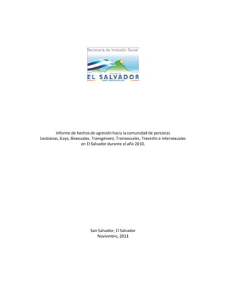 Informe de hechos de agresión hacia la comunidad de personas
Lesbianas, Gays, Bisexuales, Transgénero, Transexuales, Travestis e Intersexuales
en El Salvador durante el año 2010.

San Salvador, El Salvador
Noviembre, 2011

 