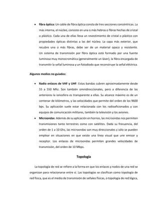  fibra óptica: Un cable de fibra óptica consta de tres secciones concéntricas. La
más interna, el núcleo, consiste en una o más hebras o fibras hechas de cristal
o plástico. Cada una de ellas lleva un revestimiento de cristal o plástico con
propiedades ópticas distintas a las del núcleo. La capa más exterior, que
recubre una o más fibras, debe ser de un material opaco y resistente.
Un sistema de transmisión por fibra óptica está formado por una fuente
luminosa muy monocromática (generalmente un láser), la fibra encargada de
transmitir la señal luminosa y un fotodiodo que reconstruye la señal eléctrica.
Algunos medios no guiados:
 Radio enlaces de VHF y UHF: Estas bandas cubren aproximadamente desde
55 a 550 Mhz. Son también omnidireccionales, pero a diferencia de las
anteriores la ionosfera es transparente a ellas. Su alcance máximo es de un
centenar de kilómetros, y las velocidades que permite del orden de los 9600
bps. Su aplicación suele estar relacionada con los radioaficionados y con
equipos de comunicación militares, también la televisión y los aviones.
 Microondas: Además de su aplicación en hornos, las microondas nos permiten
transmisiones tanto terrestres como con satélites. Dada su frecuencia, del
orden de 1 a 10 Ghz, las microondas son muy direccionales y sólo se pueden
emplear en situaciones en que existe una línea visual que une emisor y
receptor. Los enlaces de microondas permiten grandes velocidades de
transmisión, del orden de 10 Mbps.
Topología
La topología de red se refiere a la forma en que los enlaces y nodos de una red se
organizan para relacionarse entre sí. Las topologías se clasifican como topología de
red física, que es el medio de transmisión de señales físicas, o topología de red lógica,
 