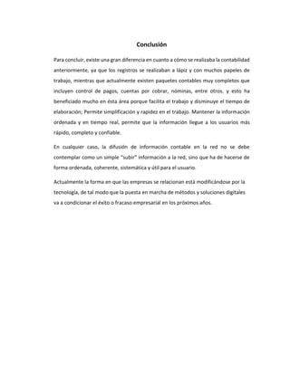 Conclusión
Para concluir, existe una gran diferencia en cuanto a cómo se realizaba la contabilidad
anteriormente, ya que los registros se realizaban a lápiz y con muchos papeles de
trabajo, mientras que actualmente existen paquetes contables muy completos que
incluyen control de pagos, cuentas por cobrar, nóminas, entre otros. y esto ha
beneficiado mucho en ésta área porque facilita el trabajo y disminuye el tiempo de
elaboración; Permite simplificación y rapidez en el trabajo. Mantener la información
ordenada y en tiempo real, permite que la información llegue a los usuarios más
rápido, completo y confiable.
En cualquier caso, la difusión de información contable en la red no se debe
contemplar como un simple “subir” información a la red, sino que ha de hacerse de
forma ordenada, coherente, sistemática y útil para el usuario.
Actualmente la forma en que las empresas se relacionan está modificándose por la
tecnología, de tal modo que la puesta en marcha de métodos y soluciones digitales
va a condicionar el éxito o fracaso empresarial en los próximos años.
 