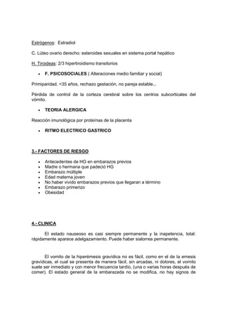 Estrógenos: Estradiol

C. Lúteo ovario derecho: esteroides sexuales en sistema portal hepático

H. Tiroideas: 2/3 hipertiroidismo transitorios

   •   F. PSICOSOCIALES ( Alteraciones medio familiar y social)

Primiparidad, <35 años, rechazo gestación, no pareja estable...

Pérdida de control de la corteza cerebral sobre los centros subcorticales del
vómito.

   •   TEORIA ALERGICA

Reacción imunológica por proteínas de la placenta

   •   RITMO ELECTRICO GASTRICO



3.- FACTORES DE RIESGO

   •   Antecedentes de HG en embarazos previos
   •   Madre o hermana que padeció HG
   •   Embarazo múltiple
   •   Edad materna joven
   •   No haber vivido embarazos previos que llegaran a término
   •   Embarazo primerizo
   •   Obesidad




4.- CLINICA

      El estado nauseoso es casi siempre permanente y la inapetencia, total:
rápidamente aparece adelgazamiento. Puede haber sialorrea permanente.


       El vomito de la hiperémesis gravídica no es fácil, como en el de la emesis
gravídicas, el cual se presenta de manera fácil, sin arcadas, ni dolores, el vomito
suele ser inmediato y con menor frecuencia tardío, (una o varias horas después de
comer). El estado general de la embarazada no se modifica, no hay signos de
 
