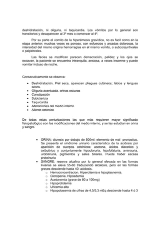 deshidratación, ni oliguria, ni taquicardia. Los vómitos por lo general son
transitorios y desaparecen al 3º mes o comenzar al 4º.
       Por su parte el vomito de la hiperémesis gravídica, no es facil como en la
etapa anterior; muchas veces es ponoso, con esfuerzos y arcadas dolorosas, la
intensidad del mismo origina hemorragias en el mismo vomito, o subconjuntivales
o palpebrales.
      Las facies se modifican parecen demacración, palidez y los ojos se
excavan, la paciente se encuentra intranquila, ansiosa, a veces insomne y puede
vomitar incluso de noche.


Consecutivamente se observa:

   •   Deshidratación. Piel seca, aparecen pliegues cutáneos; labios y lenguas
       secos.
   •   Oliguria acentuada, orinas oscuras
   •   Constipación
   •   Subictericia
   •   Taquicardia
   •   Alteraciones del medio interno
   •   Aliento cetonico


De todas estas perturbaciones las que más requieren mayor significado
fisiopatológico son las modificaciones del medio interno, y se las estudian en orina
y sangre.



          •   ORINA: diuresis por debajo de 500ml: elemento de mal pronostico.
              Se presenta el síndrome urinario característico de la acidosis por
              aparición de cuerpos cetónicos: acetona, ácidos diacetico y
              oxibutirico y conjuntamente hipocloruria, hipofofaturia, aminouria,
              urobilinuria, pigmientos y sales biliares. Puede haber escasa
              proteinuria
          •   SANGRE: reserva alcalina por lo general elevada en las formas
              livianas se eleva 55-60 traduciendo alcalosis, pero en las formas
              graves desciende hasta 40: acidosis.
                   o Hemoconcentracion. Hipercitemia e hipoplasnemia.
                   o Cloropenia. Hiposdemia
                   o Acetonemia (grave de 80 a 100mg)
                   o Hipoprotidemia
                   o Uricemia alta
                   o Hipopotasemia de cifras de 4,5/5,3 mEq desciende hasta 4 ò 3
 