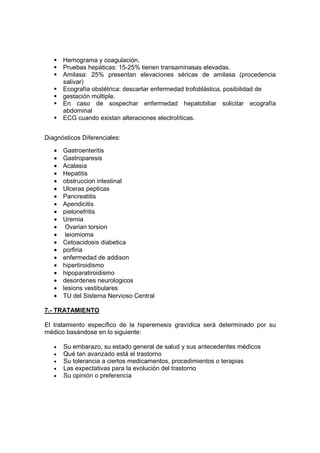 Hemograma y coagulación.
       Pruebas hepáticas: 15-25% tienen transaminasas elevadas.
       Amilasa: 25% presentan elevaciones séricas de amilasa (procedencia
       salivar)
       Ecografía obstétrica: descartar enfermedad trofoblástica, posibilidad de
       gestación múltiple.
       En caso de sospechar enfermedad hepatobiliar solicitar ecografía
       abdominal
       ECG cuando existan alteraciones electrolíticas.


Diagnósticos Diferenciales:

   •   Gastroenteritis
   •   Gastroparesis
   •   Acalasia
   •   Hepatitis
   •   obstruccion intestinal
   •   Ulceras pepticas
   •   Pancreatitis
   •   Apendicitis
   •   pielonefritis
   •   Uremia
   •    Ovarian torsion
   •    leiomioma
   •   Cetoacidosis diabetica
   •   porfiria
   •   enfermedad de addison
   •   hipertiroidismo
   •   hipoparatiroidismo
   •   desordenes neurologicos
   •   lesions vestibulares
   •   TU del Sistema Nervioso Central

7.- TRATAMIENTO

El tratamiento específico de la hiperemesis gravídica será determinado por su
médico basándose en lo siguiente:

   •   Su embarazo, su estado general de salud y sus antecedentes médicos
   •   Qué tan avanzado está el trastorno
   •   Su tolerancia a ciertos medicamentos, procedimientos o terapias
   •   Las expectativas para la evolución del trastorno
   •   Su opinión o preferencia
 