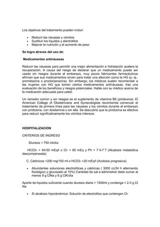 Los objetivos del tratamiento pueden incluir:

   •     Reducir las náuseas y vómitos
   •     Sustituir los líquidos y electrolitos
   •     Mejorar la nutrición y el aumento de peso

Se logra atraves del uso de:

Medicamentos antináuseas

Reducir las náuseas para permitir una mejor alimentación e hidratación acelera la
recuperación. A causa del riesgo de declarar que un medicamento puede ser
usado sin riesgos durante el embarazo, muy pocos fabricantes farmacéuticos
afirman que sus medicamentos sirven para tratar una afección como la HG (p. ej.,
prometazina o proclorperazina). Sin embargo, los médicos suelen recomendar a
las mujeres con HG que tomen ciertos medicamentos antináuseas, tras una
evaluación de los beneficios y riesgos potenciales. Hable con su médico acerca de
la medicación adecuada para usted.

Un remedio común y sin riesgos es el suplemento de vitamina B6 (piridoxina). El
American College of Obstetricians and Gynecologists recomienda comenzar el
tratamiento de primera línea para las náuseas y los vómitos durante el embarazo
con piridoxina, con doxilamina o sin ella. Se descubrió que la piridoxina es efectiva
para reducir significativamente los vómitos intensos.



HOSPITALiZACION

CRITERIOS DE INGRESO

       Diuresis < 750 ml/día

   HCO3- > 40-50 mEq/l o Cl- < 60 mEq y Ph > 7´4-7´7 (Alcalosis metabólica
descompensada)

   C. Cetónicos >200 mg/100 ml o HCO3- <20 mEq/l (Acidosis progresiva)

   •     Abundantes soluciones electrolíticas y calóricas ( 3000 cc/24 h alternando
         fisiológico y glucosado al 10%) Cantidad de sal a administrar debe sumar al
         menos 9 g ClNa y 6 g ClK/día

Aporte de líquidos suficiente cuando diuresis diaria > 1500ml y contenga < 2-3 g Cl
Na

   •     Si alcalosis hipoclorémica: Solución de electrolitos que contengan Cl-
 