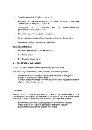 •   Si acidosis metabólica: Solución de Lactato

   •   Piridoxina ( 300-600 mg Dosis de choque y desp. 300 mg/día o alternos) +
       Tiamina ( 100-200 mg/ día) + 1 g Vit. C

   •   Aconsejable   los     1-2   primeros      días    un    sedante-antiemético
       (dehidrobenzoperidol, haloperidol)

   •   Si agitación psicomotriz: sedación (diazepam)

   •   Otros: antihistamínicos (maleato de dexclorfeniramina), Ondansetron

   •   Si grave desnutrición: alimentación parenteral

8.- COMPLICACIONES

   •   Neumonía por aspiración ( Sd. Mendesson)

   •   Sd. Mallory- Weiss

   •   Encefalopatía de Wernicke

9.- PRONOSTICO Y EVOLUCION

- Bueno, si hay un manejo correcto del balance hidroelectrolítico

- No se prolonga tras embarazo pero puede recurrir en los siguientes

   •   Desequilibrios endocrinos (concentraciones elevadas de estrógeno)
   •   Embarazo múltiple (dos fetos o más)
   •   Cambios en la sensibilidad del centro de control de las náuseas ubicado en
       el cerebro durante el embarazo



Prevención

Muchas de las condiciones que provocan la HG no se pueden prevenir, y se
desconoce por qué algunas mujeres que no las padecen desarrollan HG. Puede
intentar reducir las náuseas durante el embarazo de la siguiente manera:

   •   Evitar olores, alimentos u otros factores que estimulen las náuseas
   •   Ingerir comidas en pequeñas porciones y de manera frecuente
   •   Evitar sentir mucha hambre o sentirse muy llena
 