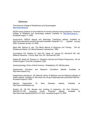 Referencias

The American College of Obstetricians and Gynecologists
http://www.acog.org

ACOG issues guidance on the treatment of morning sickness during pregnancy. American
College of Obstetrics and Gynecology website. Available at: http://www.acog.or... .
Accessed August 11, 2005.

Acupuncture. EBSCO Natural and Alternative Treatments website. Available at:
http://www.ebscohost.com/thisTopic.php?marketID=15topicID=114 . Updated January
2009. Accessed January 19, 2009.

Beers MH, Berkow R, eds. The Merck Manual of Diagnosis and Therapy . 17th ed.
Whitehouse Station, NJ: Merck Research Laboratories; 1999.

Cunningham FG, Gilstrap LC, Gant NF, Hauth JC, Leveno KJ, Wenstrom KD, eds.
Williams Obstetrics . 21st ed. New York, NY: McGraw-Hill; 2001.

Gabbe SG, Niebyl JR, Simpson JL. Obstetrics: Normal and Problem Pregnancies . 4th ed.
United Kingdom: Churchill Livingstone; 2003.

Gastroenterology Clinics of North America . Philadelphia, PA: WB Saunders.

Hyperemesis Education        and    Research     Foundation     website.    Available   at:
http://www.helpher.org.

Hyperemesis gravidarum. US National Library of Medicine and the National Institutes of
Health website. Available at: http://www.nlm.nih.gov/medlineplus/ency/article/001499.htm .
Accessed August 6, 2005.

National     Organization    for     Rare      Diseases       website.     Available    at:
http://www.rarediseases.org.

Quinlan JD, Hill DA. Nausea and vomiting of pregnancy. Am Fam Physician .
2003;68:121-128.      American    Family      Physician   website.    Available at:
http://www.aafp.org/afp/20030701/121.html . Accessed August 12, 2005.
 