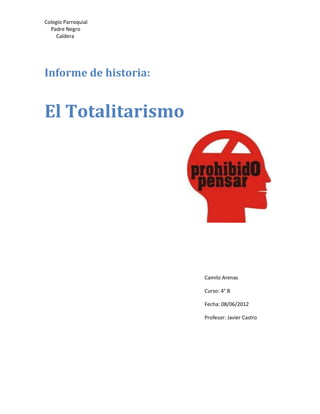 Colegio Parroquial
  Padre Negro
     Caldera




Informe de historia:


El Totalitarismo




                       Camilo Arenas

                       Curso: 4° B

                       Fecha: 08/06/2012

                       Profesor: Javier Castro
 