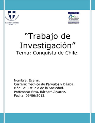 “Trabajo de
Investigación”
Tema: Conquista de Chile.
Nombre: Evelyn.
Carrera: Técnico de Párvulos y Básica.
Módulo: Estudio de la Sociedad.
Profesora: Srta. Bárbara Álvarez.
Fecha: 06/06/2013.
 