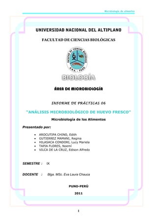 Microbiología de alimentos

UNIVERSIDAD NACIONAL DEL ALTIPLANO
FACULTAD DE CIENCIAS BIOLÓGICAS

ÁREA DE MICROBIOLOGÍA
INFORME DE PRÁCTICAS 06

“ANÁLISIS MICROBIOLÓGICO DE HUEVO FRESCO”
Microbiología de los Alimentos
Presentado por:
•
•
•
•
•

AROCUTIPA CHINO, Edith
GUTIERREZ MAMANI, Regina
HILASACA CONDORI, Lucy Mariela
TAPIA FLORES, Noemí
VILCA DE LA CRUZ, Edison Alfredo

SEMESTRE :

IX

DOCENTE

Blga. MSc. Eva Laura Chauca

:

PUNO-PERÚ
2011

1

 