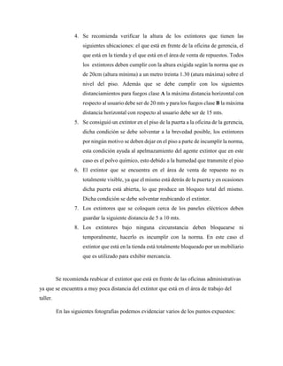 4. Se recomienda verificar la altura de los extintores que tienen las
siguientes ubicaciones: el que está en frente de la oficina de gerencia, el
que está en la tienda y el que está en el área de venta de repuestos. Todos
los extintores deben cumplir con la altura exigida según la norma que es
de 20cm (altura mínima) a un metro treinta 1.30 (atura máxima) sobre el
nivel del piso. Además que se debe cumplir con los siguientes
distanciamientos para fuegos clase A la máxima distancia horizontal con
respecto al usuario debe ser de 20 mts y para los fuegos clase B la máxima
distancia horizontal con respecto al usuario debe ser de 15 mts.
5. Se consiguió un extintor en el piso de la puerta a la oficina de la gerencia,
dicha condición se debe solventar a la brevedad posible, los extintores
por ningún motivo se deben dejar en el piso a parte de incumplir la norma,
esta condición ayuda al apelmazamiento del agente extintor que en este
caso es el polvo químico, esto debido a la humedad que transmite el piso
6. El extintor que se encuentra en el área de venta de repuesto no es
totalmente visible, ya que el mismo está detrás de la puerta y en ocasiones
dicha puerta está abierta, lo que produce un bloqueo total del mismo.
Dicha condición se debe solventar reubicando el extintor.
7. Los extintores que se coloquen cerca de los paneles eléctricos deben
guardar la siguiente distancia de 5 a 10 mts.
8. Los extintores bajo ninguna circunstancia deben bloquearse ni
temporalmente, hacerlo es incumplir con la norma. En este caso el
extintor que está en la tienda está totalmente bloqueado por un mobiliario
que es utilizado para exhibir mercancía.
Se recomienda reubicar el extintor que está en frente de las oficinas administrativas
ya que se encuentra a muy poca distancia del extintor que está en el área de trabajo del
taller.
En las siguientes fotografías podemos evidenciar varios de los puntos expuestos:
 