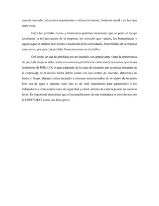 caso de incendio, afecciones respiratorias e incluso la muerte, irritación nasal o en los ojos
entre otras.
Entre las pérdidas físicas y financieras podemos mencionar que se pone en riesgo
totalmente la infraestructura de la empresa, los artículos que venden, las herramientas y
equipos que se utilizan en el efectivo desarrollo de las actividades, el mobiliario de la empresa
entre otros, por ende las pérdidas financieras son incalculables.
Del hecho de que las pérdidas por un incendio son grandísimas viene la importancia
de que toda empresa debe contar con sistemas portátiles de extinción de incendios operativos
(extintores de PQS, CO2 o agua (depende de la clase de incendio que se pueda presentar en
la empresa)), de la misma forma deben contar con una central de incendio, detectores de
humo y fuego, alarmas contra incendio y sistemas automatizados de extinción de incendio
bien sea de agua o espuma, todo esto es de vital importancia para garantizarle a los
trabajadores ciertas condiciones de seguridad y salud, además de estar regulado en nuestras
leyes. Es importante mencionar que el incumplimiento de esta normativa es considerado por
la LOPCYMAT como una falta grave.
 