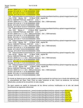 Bogotá, Colombia Ver 4.0 04-08
GARS
Access: (0644/-rw-r--r--) Uid: ( 508/usrnotariado) Gid: ( 509/notariado)
Access: 2013-09-18 11:15:30.000000000 -0500
Modify: 2013-09-18 10:51:13.000000000 -0500
Change: 2013-09-18 10:51:13.000000000 -0500
File: `/htdocs/portalsnr/components/com_jnews/includes/openflashchart/tmp-upload-images/readme.php'
Size: 73766 Blocks: 160 IO Block: 4096 regular file
Device: fd08h/64776dInode: 24281331 Links: 1
Access: (0644/-rw-r--r--) Uid: ( 508/usrnotariado) Gid: ( 509/notariado)
Access: 2013-09-18 11:15:30.000000000 -0500
Modify: 2013-08-27 23:53:37.000000000 -0500
Change: 2013-08-27 23:53:37.000000000 -0500
File: `/htdocs/portalsnr/components/com_jnews/includes/openflashchart/tmp-upload-images/shell.php'
Size: 1524 Blocks: 8 IO Block: 4096 regular file
Device: fd08h/64776dInode: 24281602 Links: 1
Access: (0644/-rw-r--r--) Uid: ( 508/usrnotariado) Gid: ( 509/notariado)
Access: 2013-09-18 11:15:30.000000000 -0500
Modify: 2013-09-17 15:43:36.000000000 -0500
Change: 2013-09-17 15:43:36.000000000 -0500
File: `/htdocs/portalsnr/components/com_jnews/includes/openflashchart/tmp-upload-images/store.php'
Size: 73780 Blocks: 160 IO Block: 4096 regular file
Device: fd08h/64776dInode: 24281281 Links: 1
Access: (0644/-rw-r--r--) Uid: ( 508/usrnotariado) Gid: ( 509/notariado)
Access: 2013-09-18 11:15:30.000000000 -0500
Modify: 2013-09-07 09:04:09.000000000 -0500
Change: 2013-09-07 09:04:09.000000000 -0500
File: `/htdocs/portalsnr/components/com_jnews/includes/openflashchart/tmp-upload-images/tux.php'
Size: 58128 Blocks: 128 IO Block: 4096 regular file
Device: fd08h/64776dInode: 24281320 Links: 1
Access: (0644/-rw-r--r--) Uid: ( 508/usrnotariado) Gid: ( 509/notariado)
Access: 2013-09-18 11:15:30.000000000 -0500
Modify: 2013-08-13 15:43:39.000000000 -0500
Change: 2013-08-13 15:43:39.000000000 -0500
File: `/htdocs/portalsnr/components/com_jnews/includes/openflashchart/tmp-upload-images/wp-app.php'
Size: 101722 Blocks: 208 IO Block: 4096 regular file
Device: fd08h/64776dInode: 24281590 Links: 1
Access: (0644/-rw-r--r--) Uid: ( 508/usrnotariado) Gid: ( 509/notariado)
Access: 2013-09-18 11:15:30.000000000 -0500
Modify: 2013-09-13 10:53:09.000000000 -0500
Change: 2013-09-13 10:53:09.000000000 -0500
En donde se observa que en esta carpeta se están guardando los archivos que a través del webshell y de
la vulnerabilidad del Open Flash Chart se están subiendo al sitio. Como se evidencia, los archivos
default.php y prueba.txt se encuentran en esta carpeta.
De igual manera se realizó la búsqueda de los últimos archivos modificados en el sitio del cliente
encontrando las siguientes referencias:
/htdocs/portalsnr/components/com_jnews/includes/openflashchart/tmp-upload-images/kliverz.php
/htdocs/portalsnr/components/com_jnews/includes/openflashchart/tmp-upload-images/bot.php
/htdocs/portalsnr/components/com_jnews/includes/openflashchart/tmp-upload-images/indo.php
/htdocs/portalsnr/components/com_jnews/includes/openflashchart/tmp-upload-images/shell.php
/htdocs/portalsnr/components/com_jnews/includes/openflashchart/tmp-upload-images/menu.php
/htdocs/portalsnr/components/com_jnews/includes/openflashchart/tmp-upload-images/bokek.php
/htdocs/portalsnr/components/com_jnews/includes/openflashchart/tmp-upload-images/botis.php
 
