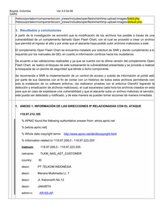 Bogotá, Colombia Ver 4.0 04-08
GARS
/htdocs/portalsnr/components/com_jnews/includes/openflashchart/tmp-upload-images/botol.php
/htdocs/portalsnr/components/com_jnews/includes/openflashchart/tmp-upload-images/default.php
3. Resultados y conclusiones
A partir de la investigación se encontró que la modificación de los archivos fue posible a través de una
vulnerabilidad de un complemento llamado Open Flash Chart, con el cual se procedió a crear un archivo
que permitió el ingreso al sitio y por ende que el atacante haya podido subir archivos maliciosos a este.
El complemento Open Flash Chart se encuentra instalado por solicitud de SNR y dando cumplimiento a lo
requerido por los manuales de GEL en cuanto a información continúa hacia los ciudadanos
De acuerdo a las validaciones realizadas y ya que se cuenta con la última versión del complemento Open
Flash Chart, se realizo el bloqueo de este subsanando la vulnerabilidad presentada y se procede a realizar
la búsqueda de un parche de seguridad que blinde a dicho componente.
Se recomienda a SNR la implementación de un control de acceso y subida de información al portal web
por parte de sus Gestores con el fin de contar con un histórico de todos estos archivos permitiendo con
esto la instalación de un software antivirus, (se realizaron pruebas con el antivirus ClamAV logrando la
detección y erradicación de archivos maliciosos), el cual escaneara cada hora los archivos creados en esta
para que en caso de explotarse una vulnerabilidad y que el atacante suba un archivo malicioso al servidor,
este pueda ser detectado y notificado, y de esta manera se puedan tomar acciones de manera inmediata.
1. ANEXO 1. INFORMACIÓN DE LAS DIRECCIONES IP RELACIONADAS CON EL ATAQUE
118.97.212.185
% APNIC found the following authoritative answer from: whois.apnic.net
% [whois.apnic.net]
% Whois data copyright terms http://www.apnic.net/db/dbcopyright.html
% Information related to '118.97.208.0 - 118.97.223.255'
inetnum: 118.97.208.0 - 118.97.223.255
netname: TLKM_NAS_AST_CUSTOMER
country: ID
descr: PT TELKOM INDONESIA
descr: Menara Multimedia Lt. 7
descr: Jl. Kebonsirih No.12
descr: JAKARTA
admin-c: AR165-AP
 