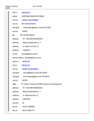 Bogotá, Colombia Ver 4.0 04-08
GARS
tech-c: HM444-AP
status: ASSIGNED NON-PORTABLE
mnt-by: MAINT-TELKOMNET
mnt-irt: IRT-IDTELKOM-ID
changed: hostmaster@telkom.net.id 20101202
source: APNIC
irt: IRT-IDTELKOM-ID
address: PT. TELKOM INDONESIA
address: Menara Multimedia Lt. 7
address: Jl. Kebon sirih No.12
address: JAKARTA
e-mail: abuse@telkom.net.id
abuse-mailbox: abuse@telkom.net.id
admin-c: DF99-AP
tech-c: AR165-AP
mnt-by: MAINT-TELKOMNET
changed: abuse@telkom.net.id 20120420
changed: hm-changed@apnic.net 20120420
source: APNIC
role: PT Telkom Indonesia APNIC Resources Management
address: PT. TELKOM INDONESIA
address: Menara Multimedia Lt. 7
address: Jl. Kebonsirih No.12
address: JAKARTA
country: ID
phone: +62-21-3860500
fax-no: +62-21-3861215
 