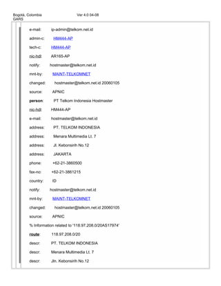 Bogotá, Colombia Ver 4.0 04-08
GARS
e-mail: ip-admin@telkom.net.id
admin-c: HM444-AP
tech-c: HM444-AP
nic-hdl: AR165-AP
notify: hostmaster@telkom.net.id
mnt-by: MAINT-TELKOMNET
changed: hostmaster@telkom.net.id 20060105
source: APNIC
person: PT Telkom Indonesia Hostmaster
nic-hdl: HM444-AP
e-mail: hostmaster@telkom.net.id
address: PT. TELKOM INDONESIA
address: Menara Multimedia Lt. 7
address: Jl. Kebonsirih No.12
address: JAKARTA
phone: +62-21-3860500
fax-no: +62-21-3861215
country: ID
notify: hostmaster@telkom.net.id
mnt-by: MAINT-TELKOMNET
changed: hostmaster@telkom.net.id 20060105
source: APNIC
% Information related to '118.97.208.0/20AS17974'
route: 118.97.208.0/20
descr: PT. TELKOM INDONESIA
descr: Menara Multimedia Lt. 7
descr: Jln. Kebonsirih No.12
 