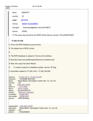 Bogotá, Colombia Ver 4.0 04-08
GARS
descr: JAKARTA
country: ID
origin: AS17974
mnt-by: MAINT-TELKOMNET
changed: hostmaster@telkom.net.id 20130612
source: APNIC
% This query was served by the APNIC Whois Service version 1.68 (UNDEFINED)
77.245.151.239
% This is the RIPE Database query service.
% The objects are in RPSL format.
%
% The RIPE Database is subject to Terms and Conditions.
% See http://www.ripe.net/db/support/db-terms-conditions.pdf
% Note: this output has been filtered.
% To receive output for a database update, use the "-B" flag.
% Information related to '77.245.144.0 - 77.245.159.255'
inetnum: 77.245.144.0 - 77.245.159.255
netname: TR-NIOBE-20070427
descr: Niobe Bilisim Teknolojileri Yazilim San. Tic. Ltd. Sti.
country: US
org: ORG-NB14-RIPE
admin-c: CY77-RIPE
tech-c: FB3777-RIPE
status: ALLOCATED PA
mnt-by: RIPE-NCC-HM-MNT
mnt-lower: NIOBE-MNT
mnt-routes: NIOBE-MNT
source: RIPE #Filtered
organisation: ORG-NB14-RIPE
org-name: Niobe Bilisim Teknolojileri Yazilim San. Tic. Ltd. Sti.
org-type: LIR
phone: +13022950953
 