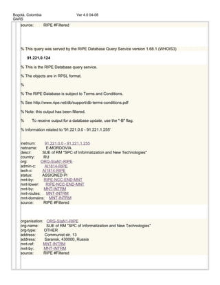 Bogotá, Colombia Ver 4.0 04-08
GARS
source: RIPE #Filtered
% This query was served by the RIPE Database Query Service version 1.68.1 (WHOIS3)
91.221.0.124
% This is the RIPE Database query service.
% The objects are in RPSL format.
%
% The RIPE Database is subject to Terms and Conditions.
% See http://www.ripe.net/db/support/db-terms-conditions.pdf
% Note: this output has been filtered.
% To receive output for a database update, use the "-B" flag.
% Information related to '91.221.0.0 - 91.221.1.255'
inetnum: 91.221.0.0 - 91.221.1.255
netname: E-MORDOVIA
descr: SUE of RM "SPC of Informatization and New Technologies"
country: RU
org: ORG-SIaN1-RIPE
admin-c: AI1814-RIPE
tech-c: AI1814-RIPE
status: ASSIGNED PI
mnt-by: RIPE-NCC-END-MNT
mnt-lower: RIPE-NCC-END-MNT
mnt-by: MNT-INTRM
mnt-routes: MNT-INTRM
mnt-domains: MNT-INTRM
source: RIPE #Filtered
organisation: ORG-SIaN1-RIPE
org-name: SUE of RM "SPC of Informatization and New Technologies"
org-type: OTHER
address: Communist str. 13
address: Saransk, 430000, Russia
mnt-ref: MNT-INTRM
mnt-by: MNT-INTRM
source: RIPE #Filtered
 