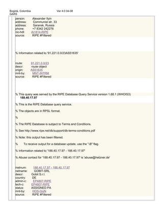 Bogotá, Colombia Ver 4.0 04-08
GARS
person: Alexander Ilyin
address: Communist str. 33
address: Saransk, Russia
phone: +7 8342 242276
nic-hdl: AI1814-RIPE
source: RIPE #Filtered
% Information related to '91.221.0.0/23AS51635'
route: 91.221.0.0/23
descr: route object
origin: AS51635
mnt-by: MNT-INTRM
source: RIPE #Filtered
% This query was served by the RIPE Database Query Service version 1.68.1 (WHOIS3)
188.40.17.97
% This is the RIPE Database query service.
% The objects are in RPSL format.
%
% The RIPE Database is subject to Terms and Conditions.
% See http://www.ripe.net/db/support/db-terms-conditions.pdf
% Note: this output has been filtered.
% To receive output for a database update, use the "-B" flag.
% Information related to '188.40.17.97 - 188.40.17.97'
% Abuse contact for '188.40.17.97 - 188.40.17.97' is 'abuse@hetzner.de'
inetnum: 188.40.17.97 - 188.40.17.97
netname: GOBIT-SRL
descr: Gobit S.r.l.
country: DE
admin-c: EP4807-RIPE
tech-c: EP4807-RIPE
status: ASSIGNED PA
mnt-by: HOS-GUN
source: RIPE #Filtered
 