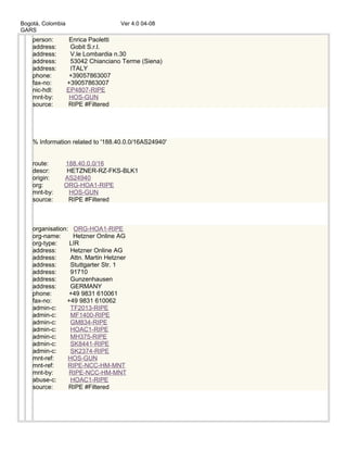 Bogotá, Colombia Ver 4.0 04-08
GARS
person: Enrica Paoletti
address: Gobit S.r.l.
address: V.le Lombardia n.30
address: 53042 Chianciano Terme (Siena)
address: ITALY
phone: +39057863007
fax-no: +39057863007
nic-hdl: EP4807-RIPE
mnt-by: HOS-GUN
source: RIPE #Filtered
% Information related to '188.40.0.0/16AS24940'
route: 188.40.0.0/16
descr: HETZNER-RZ-FKS-BLK1
origin: AS24940
org: ORG-HOA1-RIPE
mnt-by: HOS-GUN
source: RIPE #Filtered
organisation: ORG-HOA1-RIPE
org-name: Hetzner Online AG
org-type: LIR
address: Hetzner Online AG
address: Attn. Martin Hetzner
address: Stuttgarter Str. 1
address: 91710
address: Gunzenhausen
address: GERMANY
phone: +49 9831 610061
fax-no: +49 9831 610062
admin-c: TF2013-RIPE
admin-c: MF1400-RIPE
admin-c: GM834-RIPE
admin-c: HOAC1-RIPE
admin-c: MH375-RIPE
admin-c: SK8441-RIPE
admin-c: SK2374-RIPE
mnt-ref: HOS-GUN
mnt-ref: RIPE-NCC-HM-MNT
mnt-by: RIPE-NCC-HM-MNT
abuse-c: HOAC1-RIPE
source: RIPE #Filtered
 