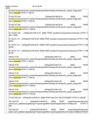 Bogotá, Colombia Ver 4.0 04-08
GARS
/portalsnr/components/com_jnews/includes/openflashchart/php-ofc-library/ofc_upload_image.php?
name=indo.php HTTP/1.1" 200 51
77.245.151.239 - - [18/Sep/2013:06:28:16 -0500] "POST
/portalsnr/components/com_jnews/includes/openflashchart/php-ofc-library/ofc_upload_image.php?
name=botol.php HTTP/1.1" 200 52
77.245.151.239 - - [18/Sep/2013:06:28:16 -0500] "POST
/portalsnr/components/com_jnews/includes/openflashchart/php-ofc-library/ofc_upload_image.php?
name=bokek.php HTTP/1.1" 200 52
31.172.251.234 - - [18/Sep/2013:08:15:31 -0500] "POST /portalsnr//components//contact.php HTTP/1.1"
200 114934
81.130.21.114 - - [18/Sep/2013:08:32:26 -0500] "POST /portalsnr//components//contact.php HTTP/1.1" 200
86351
81.130.21.114 - - [18/Sep/2013:08:36:57 -0500] "POST /portalsnr//components//contact.php HTTP/1.1" 200
85764
81.130.21.114 - - [18/Sep/2013:08:39:42 -0500] "POST /portalsnr//components//contact.php HTTP/1.1" 200
60158
188.40.17.97 - - [18/Sep/2013:08:47:31 -0500] "POST
/portalsnr/components/com_jnews/includes/openflashchart/php-ofc-library/ofc_upload_image.php?
name=indo.php HTTP/1.1" 200 51
188.40.17.97 - - [18/Sep/2013:08:47:31 -0500] "POST
/portalsnr/components/com_jnews/includes/openflashchart/php-ofc-library/ofc_upload_image.php?
name=botol.php HTTP/1.1" 200 52
188.40.17.97 - - [18/Sep/2013:08:47:31 -0500] "POST
/portalsnr/components/com_jnews/includes/openflashchart/php-ofc-library/ofc_upload_image.php?
name=botol.php HTTP/1.1" 200 52
188.40.17.97 - - [18/Sep/2013:08:47:32 -0500] "POST
/portalsnr/components/com_jnews/includes/openflashchart/php-ofc-library/ofc_upload_image.php?
name=bokek.php HTTP/1.1" 200 52
188.40.17.97 - - [18/Sep/2013:08:47:35 -0500] "POST
/portalsnr/components/com_jnews/includes/openflashchart/php-ofc-library/ofc_upload_image.php?
name=bokek.php HTTP/1.1" 200 52
110.45.146.219 - - [18/Sep/2013:08:48:15 -0500] "POST http://210.166.214.92:6667/ HTTP/1.0" 200 88
134.3.82.219 - - [18/Sep/2013:08:56:41 -0500] "POST /supernotariado/index.php?
option=com_jce&task=plugin&plugin=imgmanager&file=imgmanager&version=1576&cid=20 HTTP/1.1"
303 -
134.3.82.219 - - [18/Sep/2013:08:56:41 -0500] "POST /supernotariado/index.php?
option=com_jce&task=plugin&plugin=imgmanager&file=imgmanager&method=form&cid=20&6bc427c8a79
 