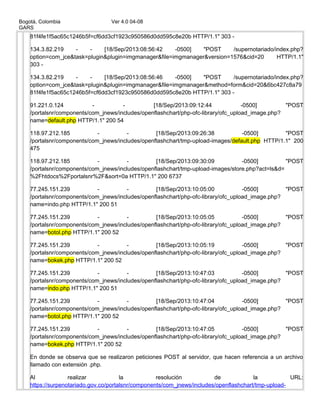 Bogotá, Colombia Ver 4.0 04-08
GARS
81f4fe1f5ac65c1246b5f=cf6dd3cf1923c950586d0dd595c8e20b HTTP/1.1" 303 -
134.3.82.219 - - [18/Sep/2013:08:56:42 -0500] "POST /supernotariado/index.php?
option=com_jce&task=plugin&plugin=imgmanager&file=imgmanager&version=1576&cid=20 HTTP/1.1"
303 -
134.3.82.219 - - [18/Sep/2013:08:56:46 -0500] "POST /supernotariado/index.php?
option=com_jce&task=plugin&plugin=imgmanager&file=imgmanager&method=form&cid=20&6bc427c8a79
81f4fe1f5ac65c1246b5f=cf6dd3cf1923c950586d0dd595c8e20b HTTP/1.1" 303 -
91.221.0.124 - - [18/Sep/2013:09:12:44 -0500] "POST
/portalsnr/components/com_jnews/includes/openflashchart/php-ofc-library/ofc_upload_image.php?
name=default.php HTTP/1.1" 200 54
118.97.212.185 - - [18/Sep/2013:09:26:38 -0500] "POST
/portalsnr/components/com_jnews/includes/openflashchart/tmp-upload-images/default.php HTTP/1.1" 200
475
118.97.212.185 - - [18/Sep/2013:09:30:09 -0500] "POST
/portalsnr/components/com_jnews/includes/openflashchart/tmp-upload-images/store.php?act=ls&d=
%2Fhtdocs%2Fportalsnr%2F&sort=0a HTTP/1.1" 200 6737
77.245.151.239 - - [18/Sep/2013:10:05:00 -0500] "POST
/portalsnr/components/com_jnews/includes/openflashchart/php-ofc-library/ofc_upload_image.php?
name=indo.php HTTP/1.1" 200 51
77.245.151.239 - - [18/Sep/2013:10:05:05 -0500] "POST
/portalsnr/components/com_jnews/includes/openflashchart/php-ofc-library/ofc_upload_image.php?
name=botol.php HTTP/1.1" 200 52
77.245.151.239 - - [18/Sep/2013:10:05:19 -0500] "POST
/portalsnr/components/com_jnews/includes/openflashchart/php-ofc-library/ofc_upload_image.php?
name=bokek.php HTTP/1.1" 200 52
77.245.151.239 - - [18/Sep/2013:10:47:03 -0500] "POST
/portalsnr/components/com_jnews/includes/openflashchart/php-ofc-library/ofc_upload_image.php?
name=indo.php HTTP/1.1" 200 51
77.245.151.239 - - [18/Sep/2013:10:47:04 -0500] "POST
/portalsnr/components/com_jnews/includes/openflashchart/php-ofc-library/ofc_upload_image.php?
name=botol.php HTTP/1.1" 200 52
77.245.151.239 - - [18/Sep/2013:10:47:05 -0500] "POST
/portalsnr/components/com_jnews/includes/openflashchart/php-ofc-library/ofc_upload_image.php?
name=bokek.php HTTP/1.1" 200 52
En donde se observa que se realizaron peticiones POST al servidor, que hacen referencia a un archivo
llamado con extensión .php.
Al realizar la resolución de la URL:
https://surpenotariado.gov.co/portalsnr/components/com_jnews/includes/openflashchart/tmp-upload-
 