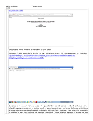 Bogotá, Colombia Ver 4.0 04-08
GARS
images/default.php
En donde se puede observar la interfaz de un Web Shell.
Se realiza prueba subiendo un archivo de texto llamado Prueba.txt. Se realiza la resolución de la URL:
supernotariado.gov.co/portalsnr/components/com_jnews/includes/openflashchart/php-ofc-
library/ofc_upload_image.php?name=prueba.txt
En donde se observa un mensaje dando aviso que el archivo se está siendo guardando en la ruta …/tmp-
upload-images/prueba.txt, con lo cual se concluye que el atacante aprovecho una de las vulnerabilidades
de un complemento llamado ofc_upload_image.php del Open Flash Chart para crear el archivo default.php
y acceder al sitio para instalar los archivos maliciosos. Estos archivos creados a través de este
 