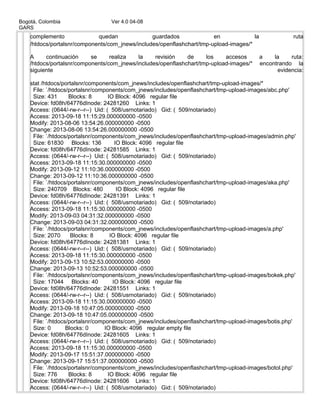 Bogotá, Colombia Ver 4.0 04-08
GARS
complemento quedan guardados en la ruta
/htdocs/portalsnr/components/com_jnews/includes/openflashchart/tmp-upload-images/*
A continuación se realiza la revisión de los accesos a la ruta:
/htdocs/portalsnr/components/com_jnews/includes/openflashchart/tmp-upload-images/* encontrando la
siguiente evidencia:
stat /htdocs/portalsnr/components/com_jnews/includes/openflashchart/tmp-upload-images/*
File: `/htdocs/portalsnr/components/com_jnews/includes/openflashchart/tmp-upload-images/abc.php'
Size: 431 Blocks: 8 IO Block: 4096 regular file
Device: fd08h/64776dInode: 24281260 Links: 1
Access: (0644/-rw-r--r--) Uid: ( 508/usrnotariado) Gid: ( 509/notariado)
Access: 2013-09-18 11:15:29.000000000 -0500
Modify: 2013-08-06 13:54:26.000000000 -0500
Change: 2013-08-06 13:54:26.000000000 -0500
File: `/htdocs/portalsnr/components/com_jnews/includes/openflashchart/tmp-upload-images/admin.php'
Size: 61830 Blocks: 136 IO Block: 4096 regular file
Device: fd08h/64776dInode: 24281585 Links: 1
Access: (0644/-rw-r--r--) Uid: ( 508/usrnotariado) Gid: ( 509/notariado)
Access: 2013-09-18 11:15:30.000000000 -0500
Modify: 2013-09-12 11:10:36.000000000 -0500
Change: 2013-09-12 11:10:36.000000000 -0500
File: `/htdocs/portalsnr/components/com_jnews/includes/openflashchart/tmp-upload-images/aka.php'
Size: 240709 Blocks: 480 IO Block: 4096 regular file
Device: fd08h/64776dInode: 24281391 Links: 1
Access: (0644/-rw-r--r--) Uid: ( 508/usrnotariado) Gid: ( 509/notariado)
Access: 2013-09-18 11:15:30.000000000 -0500
Modify: 2013-09-03 04:31:32.000000000 -0500
Change: 2013-09-03 04:31:32.000000000 -0500
File: `/htdocs/portalsnr/components/com_jnews/includes/openflashchart/tmp-upload-images/a.php'
Size: 2070 Blocks: 8 IO Block: 4096 regular file
Device: fd08h/64776dInode: 24281381 Links: 1
Access: (0644/-rw-r--r--) Uid: ( 508/usrnotariado) Gid: ( 509/notariado)
Access: 2013-09-18 11:15:30.000000000 -0500
Modify: 2013-09-13 10:52:53.000000000 -0500
Change: 2013-09-13 10:52:53.000000000 -0500
File: `/htdocs/portalsnr/components/com_jnews/includes/openflashchart/tmp-upload-images/bokek.php'
Size: 17044 Blocks: 40 IO Block: 4096 regular file
Device: fd08h/64776dInode: 24281551 Links: 1
Access: (0644/-rw-r--r--) Uid: ( 508/usrnotariado) Gid: ( 509/notariado)
Access: 2013-09-18 11:15:30.000000000 -0500
Modify: 2013-09-18 10:47:05.000000000 -0500
Change: 2013-09-18 10:47:05.000000000 -0500
File: `/htdocs/portalsnr/components/com_jnews/includes/openflashchart/tmp-upload-images/botis.php'
Size: 0 Blocks: 0 IO Block: 4096 regular empty file
Device: fd08h/64776dInode: 24281605 Links: 1
Access: (0644/-rw-r--r--) Uid: ( 508/usrnotariado) Gid: ( 509/notariado)
Access: 2013-09-18 11:15:30.000000000 -0500
Modify: 2013-09-17 15:51:37.000000000 -0500
Change: 2013-09-17 15:51:37.000000000 -0500
File: `/htdocs/portalsnr/components/com_jnews/includes/openflashchart/tmp-upload-images/botol.php'
Size: 776 Blocks: 8 IO Block: 4096 regular file
Device: fd08h/64776dInode: 24281606 Links: 1
Access: (0644/-rw-r--r--) Uid: ( 508/usrnotariado) Gid: ( 509/notariado)
 