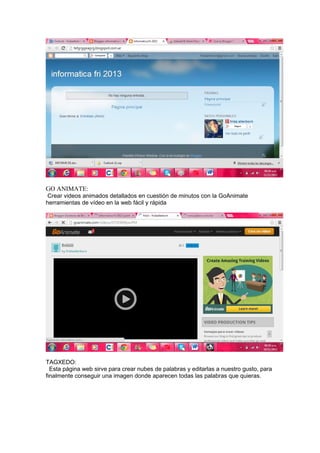GO ANIMATE:
Crear videos animados detallados en cuestión de minutos con la GoAnimate
herramientas de vídeo en la web fácil y rápida

TAGXEDO:
Esta página web sirve para crear nubes de palabras y editarlas a nuestro gusto, para
finalmente conseguir una imagen donde aparecen todas las palabras que quieras.

 