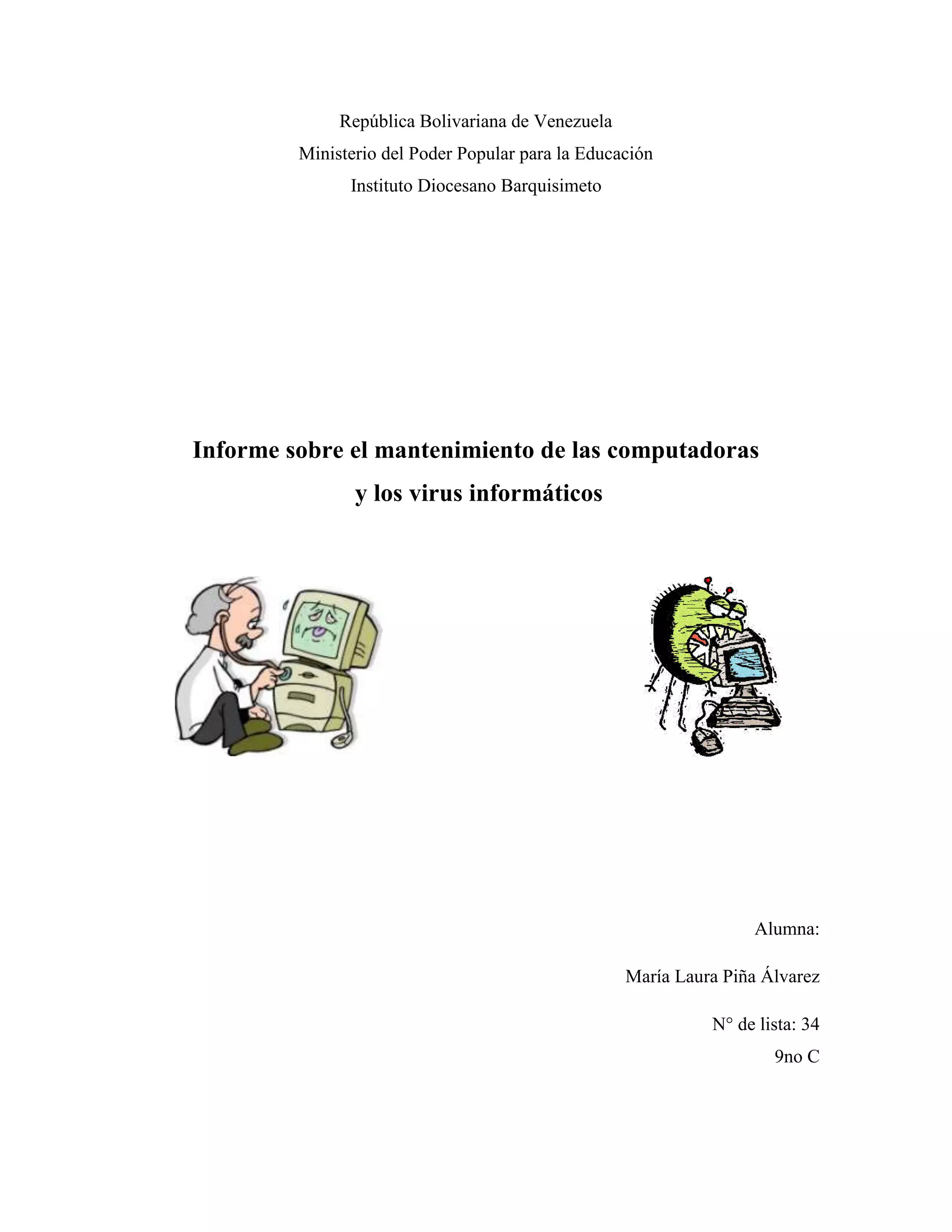 República Bolivariana de Venezuela
         Ministerio del Poder Popular para la Educación
               Instituto Diocesano Barquisimeto




Informe sobre el mantenimiento de las computadoras
                y los virus informáticos




                                                                  Alumna:

                                                   María Laura Piña Álvarez

                                                             N° de lista: 34
                                                                     9no C
 