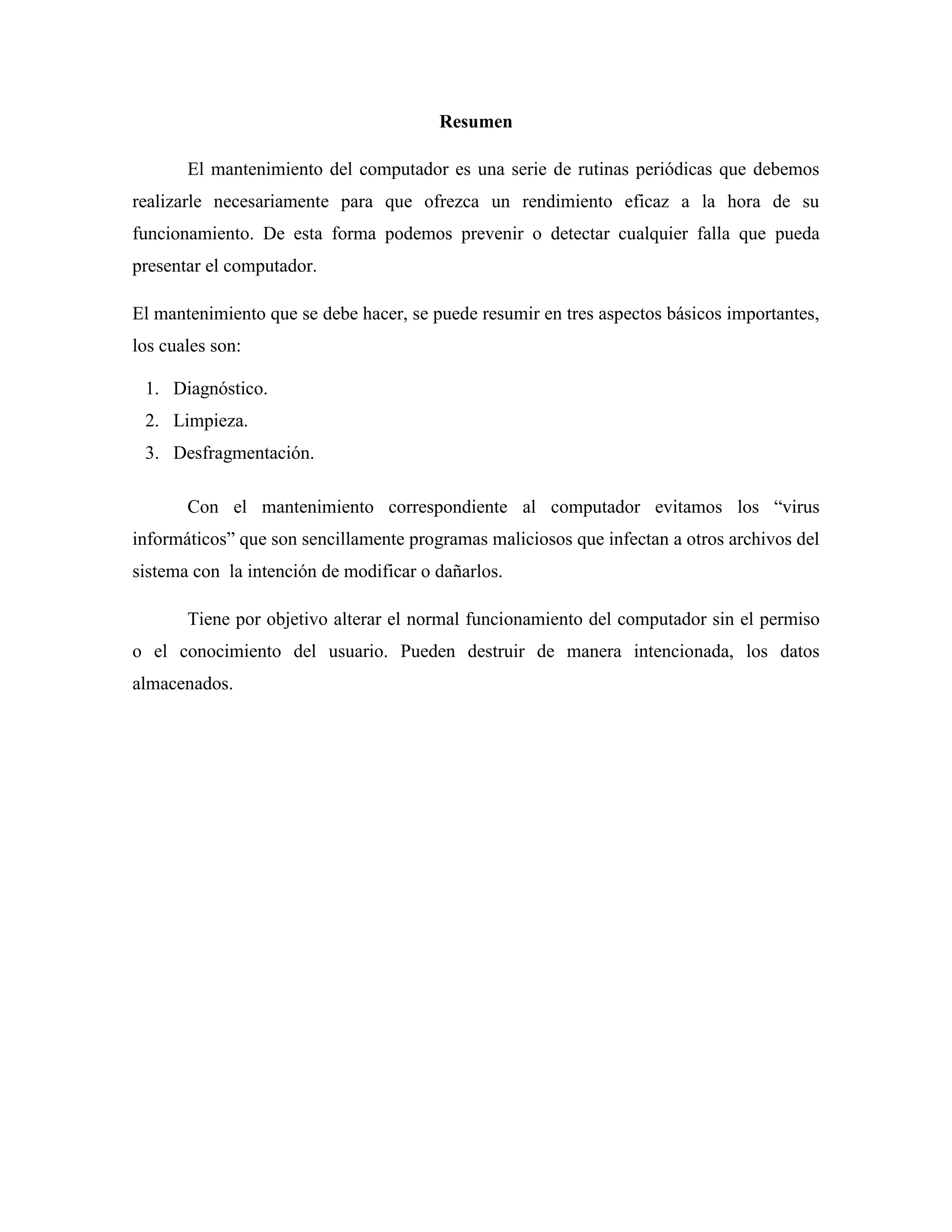 Resumen

       El mantenimiento del computador es una serie de rutinas periódicas que debemos
realizarle necesariamente para que ofrezca un rendimiento eficaz a la hora de su
funcionamiento. De esta forma podemos prevenir o detectar cualquier falla que pueda
presentar el computador.

El mantenimiento que se debe hacer, se puede resumir en tres aspectos básicos importantes,
los cuales son:

 1. Diagnóstico.
 2. Limpieza.
 3. Desfragmentación.

       Con el mantenimiento correspondiente al computador evitamos los “virus
informáticos” que son sencillamente programas maliciosos que infectan a otros archivos del
sistema con la intención de modificar o dañarlos.

       Tiene por objetivo alterar el normal funcionamiento del computador sin el permiso
o el conocimiento del usuario. Pueden destruir de manera intencionada, los datos
almacenados.
 