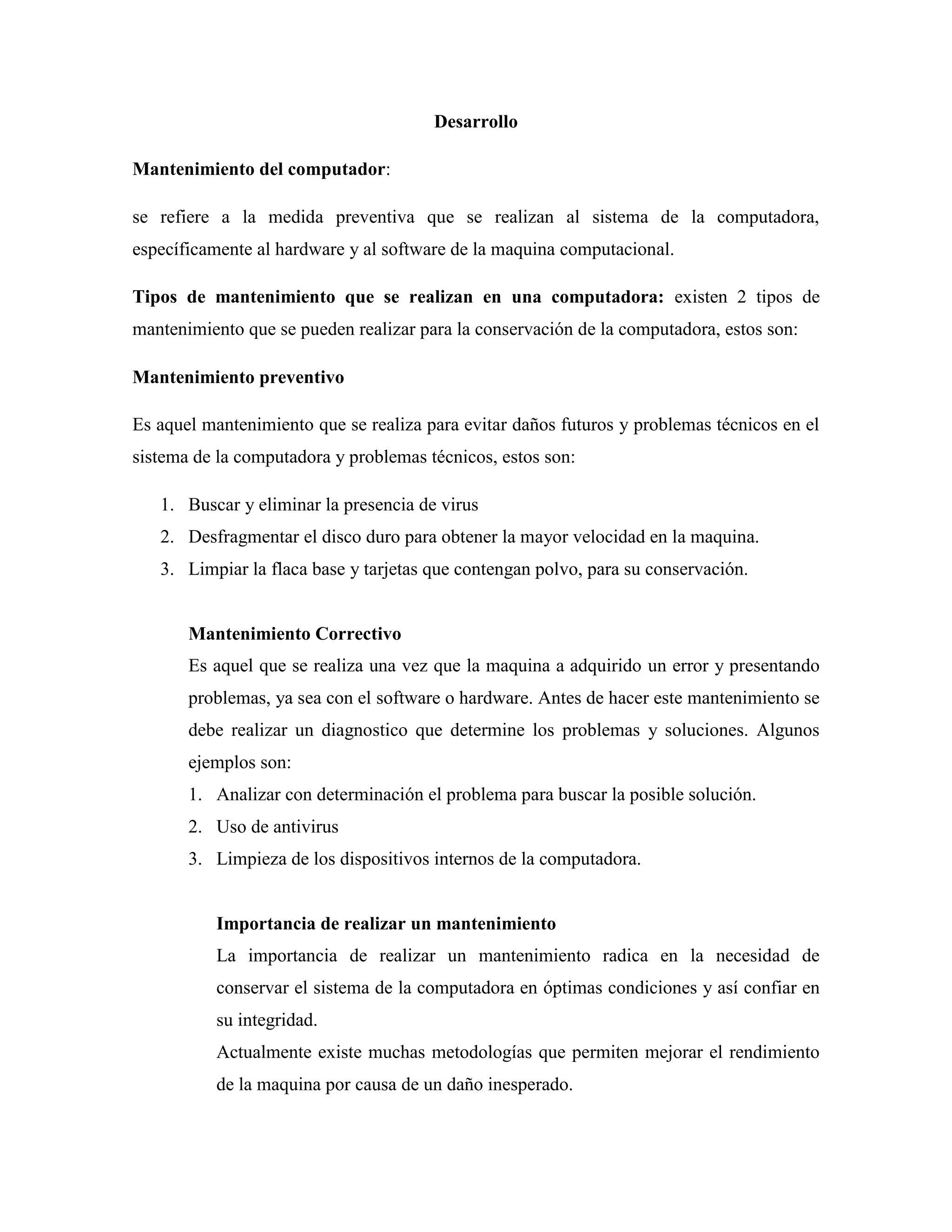 Desarrollo

Mantenimiento del computador:

se refiere a la medida preventiva que se realizan al sistema de la computadora,
específicamente al hardware y al software de la maquina computacional.

Tipos de mantenimiento que se realizan en una computadora: existen 2 tipos de
mantenimiento que se pueden realizar para la conservación de la computadora, estos son:

Mantenimiento preventivo

Es aquel mantenimiento que se realiza para evitar daños futuros y problemas técnicos en el
sistema de la computadora y problemas técnicos, estos son:

   1. Buscar y eliminar la presencia de virus
   2. Desfragmentar el disco duro para obtener la mayor velocidad en la maquina.
   3. Limpiar la flaca base y tarjetas que contengan polvo, para su conservación.


       Mantenimiento Correctivo
       Es aquel que se realiza una vez que la maquina a adquirido un error y presentando
       problemas, ya sea con el software o hardware. Antes de hacer este mantenimiento se
       debe realizar un diagnostico que determine los problemas y soluciones. Algunos
       ejemplos son:
       1. Analizar con determinación el problema para buscar la posible solución.
       2. Uso de antivirus
       3. Limpieza de los dispositivos internos de la computadora.


           Importancia de realizar un mantenimiento
           La importancia de realizar un mantenimiento radica en la necesidad de
           conservar el sistema de la computadora en óptimas condiciones y así confiar en
           su integridad.
           Actualmente existe muchas metodologías que permiten mejorar el rendimiento
           de la maquina por causa de un daño inesperado.
 