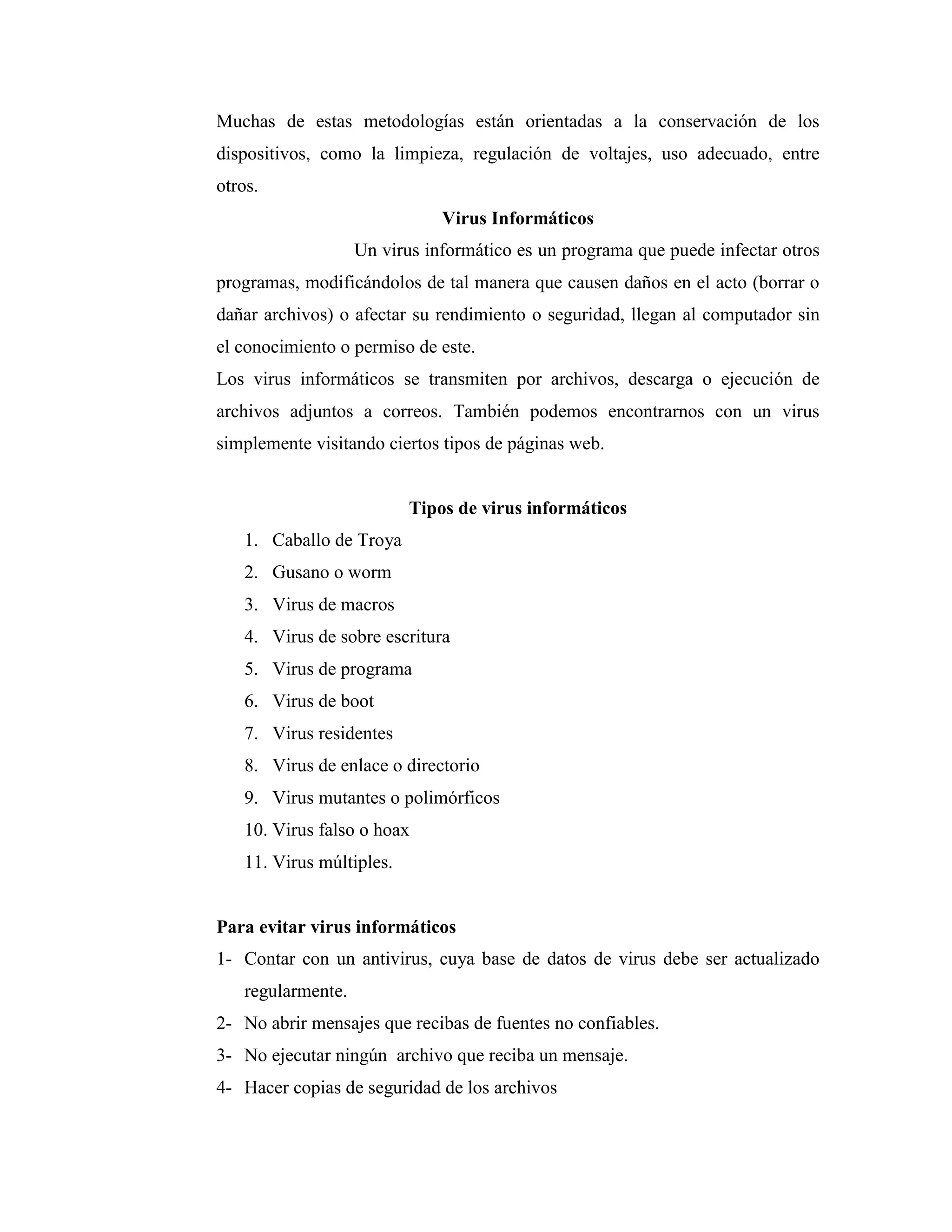 Muchas de estas metodologías están orientadas a la conservación de los
dispositivos, como la limpieza, regulación de voltajes, uso adecuado, entre
otros.
                              Virus Informáticos
                   Un virus informático es un programa que puede infectar otros
programas, modificándolos de tal manera que causen daños en el acto (borrar o
dañar archivos) o afectar su rendimiento o seguridad, llegan al computador sin
el conocimiento o permiso de este.
Los virus informáticos se transmiten por archivos, descarga o ejecución de
archivos adjuntos a correos. También podemos encontrarnos con un virus
simplemente visitando ciertos tipos de páginas web.


                          Tipos de virus informáticos
   1. Caballo de Troya
   2. Gusano o worm
   3. Virus de macros
   4. Virus de sobre escritura
   5. Virus de programa
   6. Virus de boot
   7. Virus residentes
   8. Virus de enlace o directorio
   9. Virus mutantes o polimórficos
   10. Virus falso o hoax
   11. Virus múltiples.


Para evitar virus informáticos
1- Contar con un antivirus, cuya base de datos de virus debe ser actualizado
   regularmente.
2- No abrir mensajes que recibas de fuentes no confiables.
3- No ejecutar ningún archivo que reciba un mensaje.
4- Hacer copias de seguridad de los archivos
 