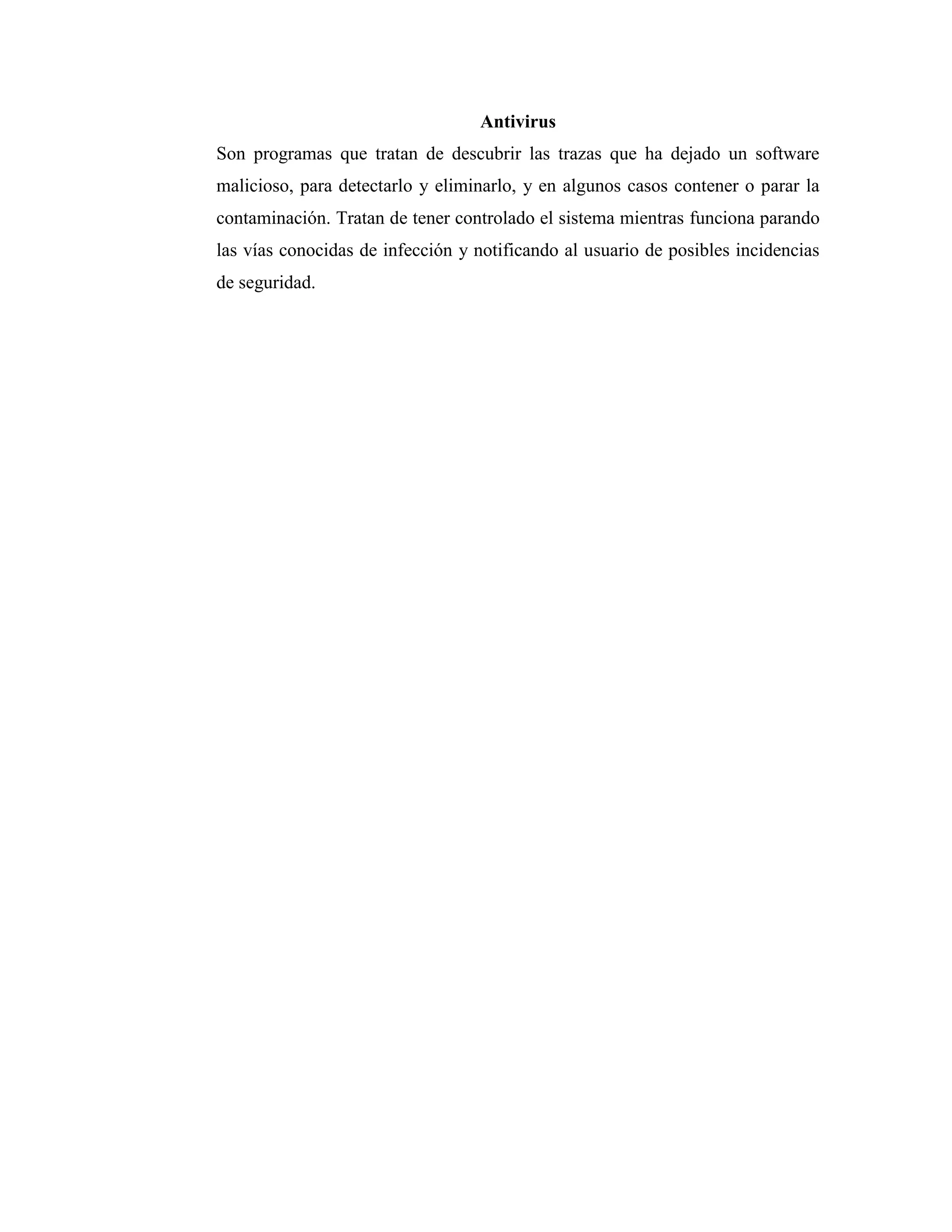 Antivirus
Son programas que tratan de descubrir las trazas que ha dejado un software
malicioso, para detectarlo y eliminarlo, y en algunos casos contener o parar la
contaminación. Tratan de tener controlado el sistema mientras funciona parando
las vías conocidas de infección y notificando al usuario de posibles incidencias
de seguridad.
 