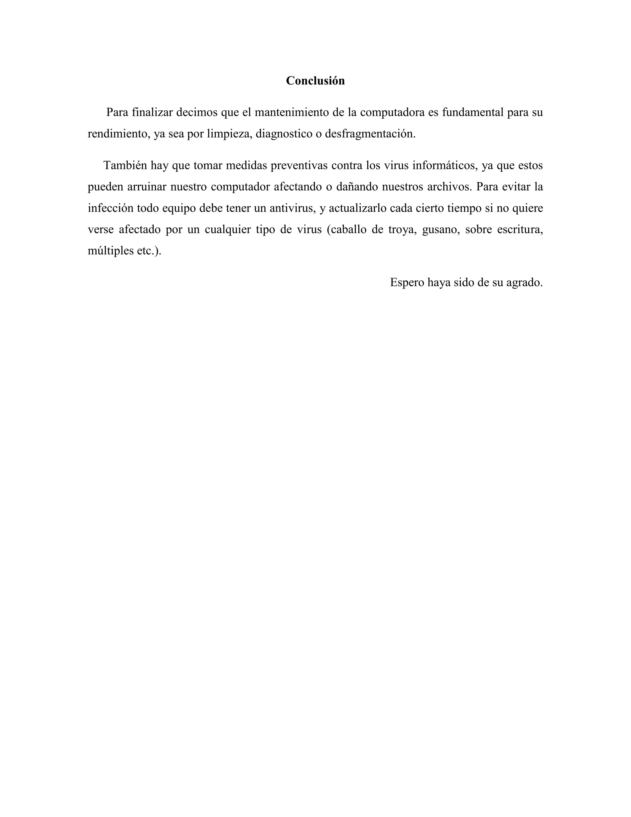 Conclusión

    Para finalizar decimos que el mantenimiento de la computadora es fundamental para su
rendimiento, ya sea por limpieza, diagnostico o desfragmentación.

   También hay que tomar medidas preventivas contra los virus informáticos, ya que estos
pueden arruinar nuestro computador afectando o dañando nuestros archivos. Para evitar la
infección todo equipo debe tener un antivirus, y actualizarlo cada cierto tiempo si no quiere
verse afectado por un cualquier tipo de virus (caballo de troya, gusano, sobre escritura,
múltiples etc.).

                                                             Espero haya sido de su agrado.
 