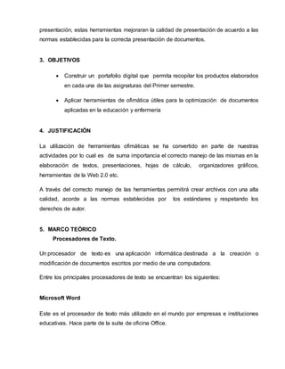presentación, estas herramientas mejoraran la calidad de presentación de acuerdo a las 
normas establecidas para la correcta presentación de documentos. 
3. OBJETIVOS 
 Construir un portafolio digital que permita recopilar los productos elaborados 
en cada una de las asignaturas del Primer semestre. 
 Aplicar herramientas de ofimática útiles para la optimización de documentos 
aplicadas en la educación y enfermería 
4. JUSTIFICACIÓN 
La utilización de herramientas ofimáticas se ha convertido en parte de nuestras 
actividades por lo cual es de suma importancia el correcto manejo de las mismas en la 
elaboración de textos, presentaciones, hojas de cálculo, organizadores gráficos, 
herramientas de la Web 2.0 etc. 
A través del correcto manejo de las herramientas permitirá crear archivos con una alta 
calidad, acorde a las normas establecidas por los estándares y respetando los 
derechos de autor. 
5. MARCO TEÓRICO 
Procesadores de Texto. 
Un procesador de texto es una aplicación informática destinada a la creación o 
modificación de documentos escritos por medio de una computadora. 
Entre los principales procesadores de texto se encuentran los siguientes: 
Microsoft Word 
Este es el procesador de texto más utilizado en el mundo por empresas e instituciones 
educativas. Hace parte de la suite de oficina Office. 
 