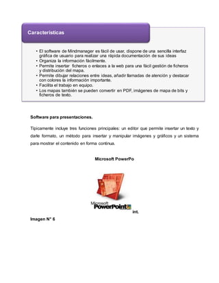 Características 
• El software de Mindmanager es fácil de usar, dispone de una sencilla interfaz 
gráfica de usuario para realizar una rápida documentación de sus ideas 
• Organiza la información fácilmente. 
• Permite insertar ficheros o enlaces a la web para una fácil gestión de ficheros 
y distribución del mapa. 
• Permite dibujar relaciones entre ideas, añadir llamadas de atención y destacar 
con colores la información importante. 
• Facilita el trabajo en equipo. 
• Los mapas también se pueden convertir en PDF, imágenes de mapa de bits y 
ficheros de texto. 
Software para presentaciones. 
Típicamente incluye tres funciones principales: un editor que permite insertar un texto y 
darle formato, un método para insertar y manipular imágenes y gráficos y un sistema 
para mostrar el contenido en forma continua. 
Microsoft PowerPo 
int. 
Imagen N° 6 
 