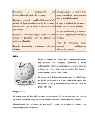 Favorecen la participación y el 
trabajo colaborativo entre las personas. 
Permiten construir una identidad personal y/o 
virtual. Facilitan las relaciones entre las personas, 
evitando todo tipo de barreras tanto culturales 
como físicas. 
Facilitan el aprendizaje integral fuera del aula 
escolar, y permiten poner en práctica los 
conceptos adquiridos. 
Permite intercambiar actividades, intereses, 
aficiones. 
En algunos países ser usuario de las 
redes se convierte en una amenaza 
para la seguridad nacional. 
Si no es utilizada de forma correcta 
puede convertir en una adicción. 
Se han manifestado gran cantidad 
de casos de pornografía infantil y 
pedofilia. 
Falta de privacidad, siendo 
mostrada públicamente 
información personal. 
Wikis. 
Un wiki o una wiki es un sitio web cuyas páginas pueden 
ser editadas por múltiples voluntarios a través 
del navegador web. Los usuarios pueden crear, modificar 
o borrar un mismo texto que comparten. Los textos o 
«páginas wiki» tienen títulos únicos. 
La mayor parte de las implementaciones de wikis indican 
en el URL de la página el propio título de la página wiki 
facilitando el uso y comprensibilidad del link fuera del 
propio sitio web. 
Imagen N° 18 
La mayor parte de los wikis actuales conservan un historial de cambios que permite 
recuperar fácilmente cualquier estado anterior y ver qué usuario hizo cada cambio. 
Habitualmente, sin necesidad de una revisión previa, se actualiza el contenido que 
muestra la página wiki editada. 
 